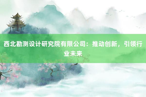 西北勘测设计研究院有限公司：推动创新，引领行业未来